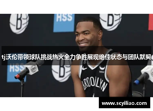 tj沃伦带领球队挑战热火全力争胜展现绝佳状态与团队默契